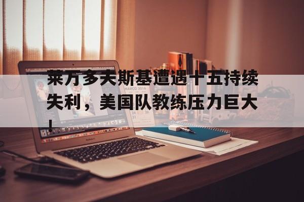 莱万多夫斯基遭遇十五持续失利，美国队教练压力巨大！的简单介绍-足球比赛直播